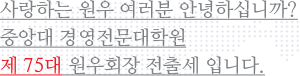 사랑하는 원우 여러분 안녕하십니까? 중앙대 경영전문대학원 제 75대 원우회 회장  전출세 입니다.