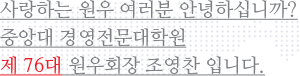 사랑하는 원우 여러분 안녕하십니까? 중앙대 경영전문대학원 제 76대 원우회 회장  조영찬 입니다.