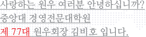 사랑하는 원우 여러분 안녕하십니까? 중앙대 경영전문대학원 제 77대 원우회 회장 김비호 입니다.