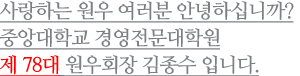 사랑하는 원우 여러분 안녕하십니까? 중앙대학교 경영전문대학원 제 78대 원우회 회장 김종수 입니다.